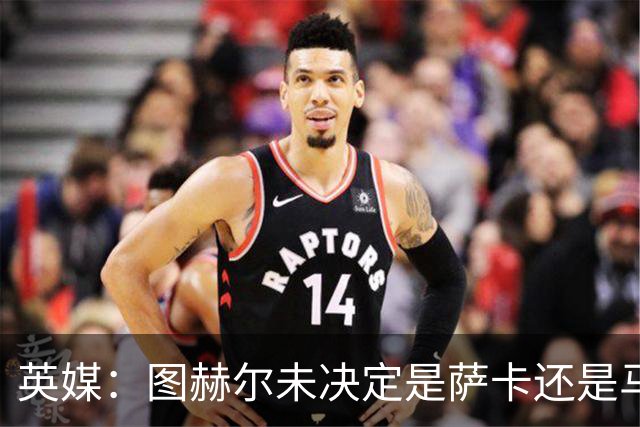 英媒：图赫尔未决定是萨卡还是马杜埃凯首发，中卫斯通斯搭孔萨